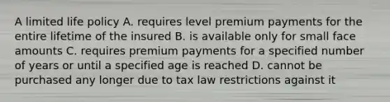 A limited life policy A. requires level premium payments for the entire lifetime of the insured B. is available only for small face amounts C. requires premium payments for a specified number of years or until a specified age is reached D. cannot be purchased any longer due to tax law restrictions against it