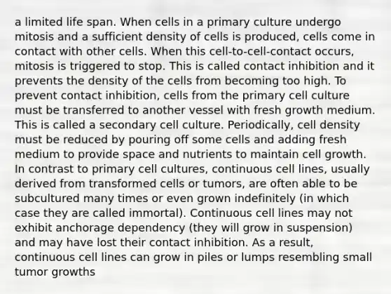 a limited life span. When cells in a primary culture undergo mitosis and a sufficient density of cells is produced, cells come in contact with other cells. When this cell-to-cell-contact occurs, mitosis is triggered to stop. This is called contact inhibition and it prevents the density of the cells from becoming too high. To prevent contact inhibition, cells from the primary cell culture must be transferred to another vessel with fresh growth medium. This is called a secondary cell culture. Periodically, cell density must be reduced by pouring off some cells and adding fresh medium to provide space and nutrients to maintain cell growth. In contrast to primary cell cultures, continuous cell lines, usually derived from transformed cells or tumors, are often able to be subcultured many times or even grown indefinitely (in which case they are called immortal). Continuous cell lines may not exhibit anchorage dependency (they will grow in suspension) and may have lost their contact inhibition. As a result, continuous cell lines can grow in piles or lumps resembling small tumor growths