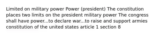 Limited on military power Power (president) The constitution places two limits on the president military power The congress shall have power...to declare war...to raise and support armies constitution of the united states article 1 section 8