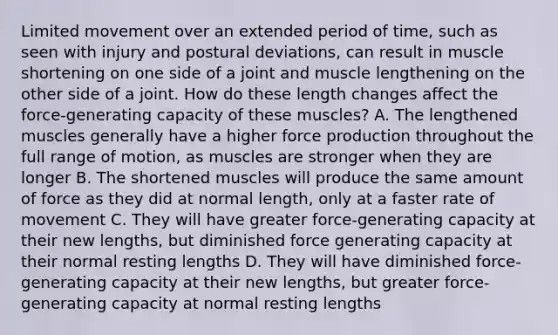 Limited movement over an extended period of time, such as seen with injury and postural deviations, can result in muscle shortening on one side of a joint and muscle lengthening on the other side of a joint. How do these length changes affect the force-generating capacity of these muscles? A. The lengthened muscles generally have a higher force production throughout the full range of motion, as muscles are stronger when they are longer B. The shortened muscles will produce the same amount of force as they did at normal length, only at a faster rate of movement C. They will have greater force-generating capacity at their new lengths, but diminished force generating capacity at their normal resting lengths D. They will have diminished force-generating capacity at their new lengths, but greater force-generating capacity at normal resting lengths