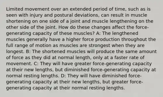 Limited movement over an extended period of time, such as is seen with injury and postural deviations, can result in muscle shortening on one side of a joint and muscle lengthening on the other side of the joint. How do these changes affect the force-generating capacity of these muscles? A: The lengthened muscles generally have a higher force production throughout the full range of motion as muscles are strongest when they are longest. B: The shortened muscles will produce the same amount of force as they did at normal length, only at a faster rate of movement. C: They will have greater force-generating capacity at their new lengths, but diminished force-generating capacity at normal resting lengths. D: They will have diminished force-generating capacity at their new lengths, but greater force-generating capacity at their normal resting lengths.