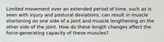 Limited movement over an extended period of time, such as is seen with injury and postural deviations, can result in muscle shortening on one side of a joint and muscle lengthening on the other side of the joint. How do these length changes affect the force-generating capacity of these muscles?