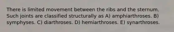 There is limited movement between the ribs and the sternum. Such joints are classified structurally as A) amphiarthroses. B) symphyses. C) diarthroses. D) hemiarthroses. E) synarthroses.