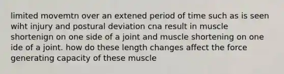 limited movemtn over an extened period of time such as is seen wiht injury and postural deviation cna result in muscle shortenign on one side of a joint and muscle shortening on one ide of a joint. how do these length changes affect the force generating capacity of these muscle