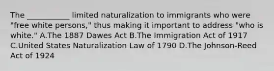 The ___________ limited naturalization to immigrants who were "free white persons," thus making it important to address "who is white." A.The 1887 Dawes Act B.The Immigration Act of 1917 C.United States Naturalization Law of 1790 D.The Johnson-Reed Act of 1924