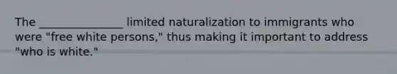 The _______________ limited naturalization to immigrants who were "free white persons," thus making it important to address "who is white."