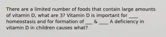 There are a limited number of foods that contain large amounts of vitamin D, what are 3? Vitamin D is important for ____ homeostasis and for formation of ___ & ____ A deficiency in vitamin D in children causes what?