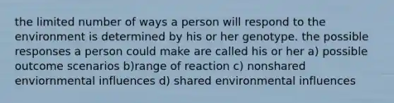 the limited number of ways a person will respond to the environment is determined by his or her genotype. the possible responses a person could make are called his or her a) possible outcome scenarios b)range of reaction c) nonshared enviornmental influences d) shared environmental influences