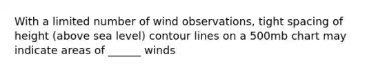 With a limited number of wind observations, tight spacing of height (above sea level) contour lines on a 500mb chart may indicate areas of ______ winds