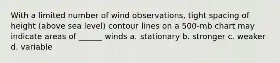 With a limited number of wind observations, tight spacing of height (above sea level) contour lines on a 500-mb chart may indicate areas of ______ winds a. stationary b. stronger c. weaker d. variable