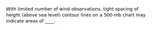 With limited number of wind observations, tight spacing of height (above sea level) contour lines on a 500-mb chart may indicate areas of ____.