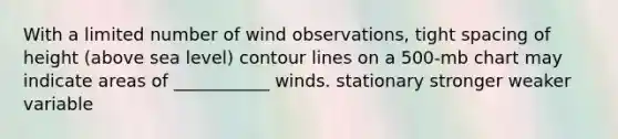 With a limited number of wind observations, tight spacing of height (above sea level) contour lines on a 500-mb chart may indicate areas of ___________ winds. stationary stronger weaker variable