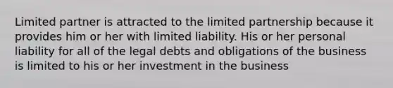 Limited partner is attracted to the limited partnership because it provides him or her with limited liability. His or her personal liability for all of the legal debts and obligations of the business is limited to his or her investment in the business