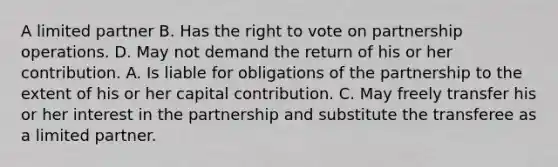 A limited partner B. Has the right to vote on partnership operations. D. May not demand the return of his or her contribution. A. Is liable for obligations of the partnership to the extent of his or her capital contribution. C. May freely transfer his or her interest in the partnership and substitute the transferee as a limited partner.