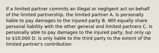 If a limited partner commits an illegal or negligent act on behalf of the limited partnership, the limited partner A. Is personally liable to pay damages to the injured party B. Will equally share personal liability with the other general and limited partners C. Is personally able to pay damages to the injured party, but only up to 10,000 D. Is only liable to the third party to the extent of the limited partner's contribution