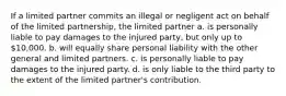 If a limited partner commits an illegal or negligent act on behalf of the limited partnership, the limited partner a. is personally liable to pay damages to the injured party, but only up to 10,000. b. will equally share personal liability with the other general and limited partners. c. is personally liable to pay damages to the injured party. d. is only liable to the third party to the extent of the limited partner's contribution.