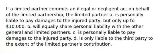 If a limited partner commits an illegal or negligent act on behalf of the limited partnership, the limited partner a. is personally liable to pay damages to the injured party, but only up to 10,000. b. will equally share personal liability with the other general and limited partners. c. is personally liable to pay damages to the injured party. d. is only liable to the third party to the extent of the limited partner's contribution.