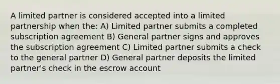 A limited partner is considered accepted into a limited partnership when the: A) Limited partner submits a completed subscription agreement B) General partner signs and approves the subscription agreement C) Limited partner submits a check to the general partner D) General partner deposits the limited partner's check in the escrow account