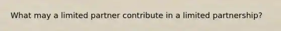 What may a limited partner contribute in a limited partnership?