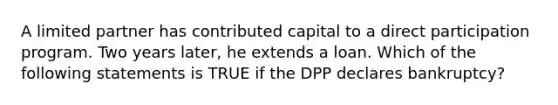 A limited partner has contributed capital to a direct participation program. Two years later, he extends a loan. Which of the following statements is TRUE if the DPP declares bankruptcy?