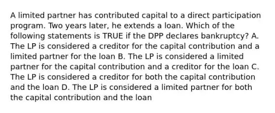 A limited partner has contributed capital to a direct participation program. Two years later, he extends a loan. Which of the following statements is TRUE if the DPP declares bankruptcy? A. The LP is considered a creditor for the capital contribution and a limited partner for the loan B. The LP is considered a limited partner for the capital contribution and a creditor for the loan C. The LP is considered a creditor for both the capital contribution and the loan D. The LP is considered a limited partner for both the capital contribution and the loan