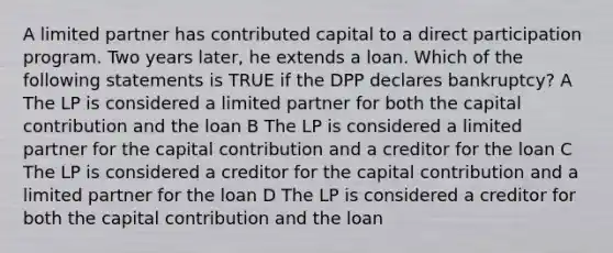 A limited partner has contributed capital to a direct participation program. Two years later, he extends a loan. Which of the following statements is TRUE if the DPP declares bankruptcy? A The LP is considered a limited partner for both the capital contribution and the loan B The LP is considered a limited partner for the capital contribution and a creditor for the loan C The LP is considered a creditor for the capital contribution and a limited partner for the loan D The LP is considered a creditor for both the capital contribution and the loan