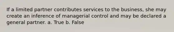 If a limited partner contributes services to the business, she may create an inference of managerial control and may be declared a general partner. a. True b. False