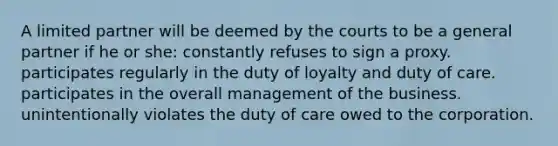 A limited partner will be deemed by the courts to be a general partner if he or she: constantly refuses to sign a proxy. participates regularly in the duty of loyalty and duty of care. participates in the overall management of the business. unintentionally violates the duty of care owed to the corporation.