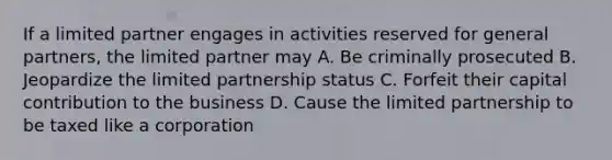 If a limited partner engages in activities reserved for general partners, the limited partner may A. Be criminally prosecuted B. Jeopardize the limited partnership status C. Forfeit their capital contribution to the business D. Cause the limited partnership to be taxed like a corporation