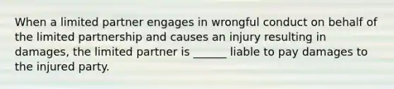 When a limited partner engages in wrongful conduct on behalf of the limited partnership and causes an injury resulting in damages, the limited partner is ______ liable to pay damages to the injured party.