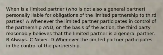 When is a limited partner (who is not also a general partner) personally liable for obligations of the limited partnership to third parties? A Whenever the limited partner participates in control of the partnership AND, on the basis of the action, the third party reasonably believes that the limited partner is a general partner. B Always. C Never. D Whenever the limited partner participates in the control of the partnership.