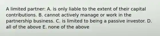 A limited partner: A. is only liable to the extent of their capital contributions. B. cannot actively manage or work in the partnership business. C. is limited to being a passive investor. D. all of the above E. none of the above