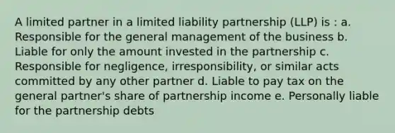 A limited partner in a limited liability partnership (LLP) is : a. Responsible for the general management of the business b. Liable for only the amount invested in the partnership c. Responsible for negligence, irresponsibility, or similar acts committed by any other partner d. Liable to pay tax on the general partner's share of partnership income e. Personally liable for the partnership debts