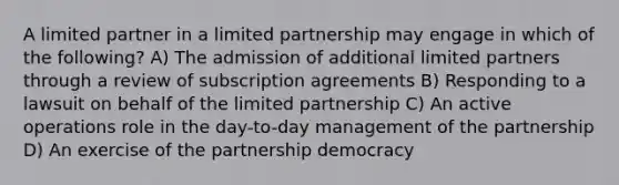 A limited partner in a limited partnership may engage in which of the following? A) The admission of additional limited partners through a review of subscription agreements B) Responding to a lawsuit on behalf of the limited partnership C) An active operations role in the day-to-day management of the partnership D) An exercise of the partnership democracy