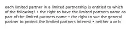 each limited partner in a limited partnership is entitled to which of the following? • the right to have the limited partners name as part of the limited partners name • the right to sue the general partner to protect the limited partners interest • neither a or b