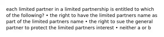 each limited partner in a limited partnership is entitled to which of the following? • the right to have the limited partners name as part of the limited partners name • the right to sue the general partner to protect the limited partners interest • neither a or b