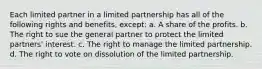 ​Each limited partner in a limited partnership has all of the following rights and benefits, except: a. ​A share of the profits. b. ​The right to sue the general partner to protect the limited partners' interest. c. ​The right to manage the limited partnership. d. ​The right to vote on dissolution of the limited partnership.