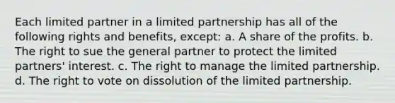 ​Each limited partner in a limited partnership has all of the following rights and benefits, except: a. ​A share of the profits. b. ​The right to sue the general partner to protect the limited partners' interest. c. ​The right to manage the limited partnership. d. ​The right to vote on dissolution of the limited partnership.