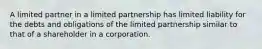 A limited partner in a limited partnership has limited liability for the debts and obligations of the limited partnership similar to that of a shareholder in a corporation.