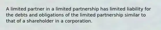 A limited partner in a limited partnership has limited liability for the debts and obligations of the limited partnership similar to that of a shareholder in a corporation.