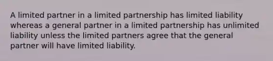 A limited partner in a limited partnership has limited liability whereas a general partner in a limited partnership has unlimited liability unless the limited partners agree that the general partner will have limited liability.