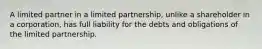 A limited partner in a limited partnership, unlike a shareholder in a corporation, has full liability for the debts and obligations of the limited partnership.