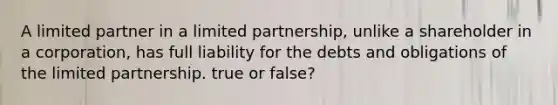 A limited partner in a limited partnership, unlike a shareholder in a corporation, has full liability for the debts and obligations of the limited partnership. true or false?