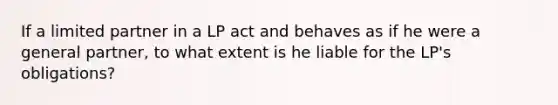 If a limited partner in a LP act and behaves as if he were a general partner, to what extent is he liable for the LP's obligations?