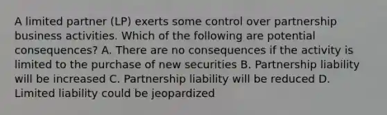 A limited partner (LP) exerts some control over partnership business activities. Which of the following are potential consequences? A. There are no consequences if the activity is limited to the purchase of new securities B. Partnership liability will be increased C. Partnership liability will be reduced D. Limited liability could be jeopardized