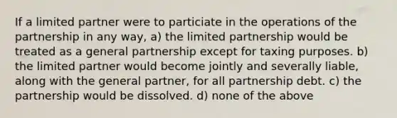 If a limited partner were to particiate in the operations of the partnership in any way, a) the limited partnership would be treated as a general partnership except for taxing purposes. b) the limited partner would become jointly and severally liable, along with the general partner, for all partnership debt. c) the partnership would be dissolved. d) none of the above