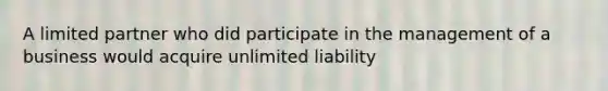 A limited partner who did participate in the management of a business would acquire unlimited liability