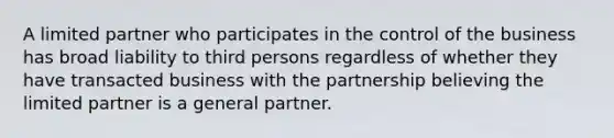 A limited partner who participates in the control of the business has broad liability to third persons regardless of whether they have transacted business with the partnership believing the limited partner is a general partner.