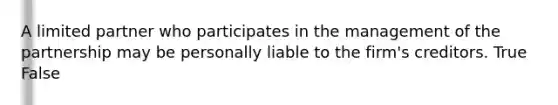 A limited partner who participates in the management of the partnership may be personally liable to the firm's creditors. True False