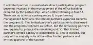 If a limited partner in a real estate direct participation program becomes involved in the management of the office building acquired by the partnership, which of the following is true? A. There are no adverse consequences if, in performing management functions, the limited partner's expertise benefits the program. B. The limited partner's participation is disallowed and the program continues as before, but the remaining partners are required to prorate the remaining unit. C. That limited partner's limited liability is jeopardized. D. This is allowed, but only with a majority vote of the other limited partners and written approval of the sponsor.